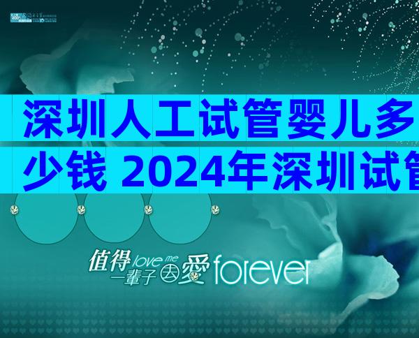 深圳人工试管婴儿多少钱 2024年深圳试管婴儿费用大约多少